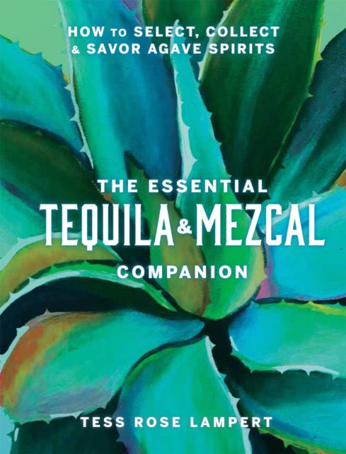 The Essential Tequila & Mezcal Companion : How to Select, Collect & Savor Agave Spirits