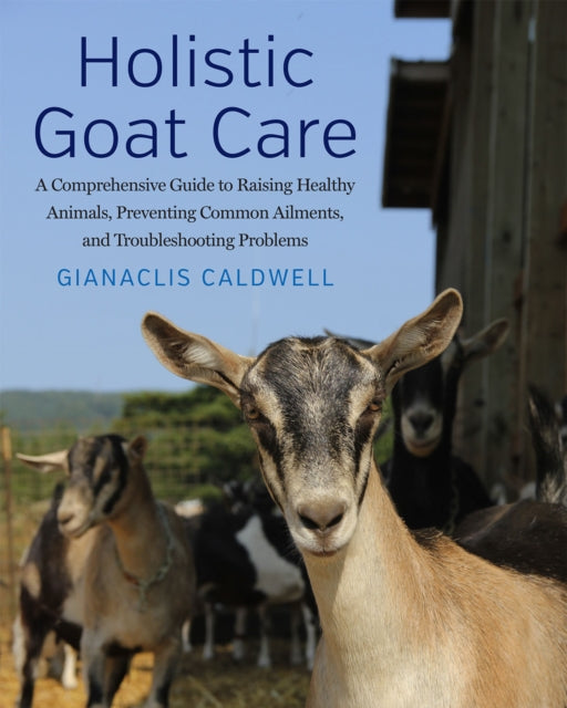 Holistic Goat Care : A Comprehensive Guide to Raising Healthy Animals, Preventing Common Ailments, and Troubleshooting Problems